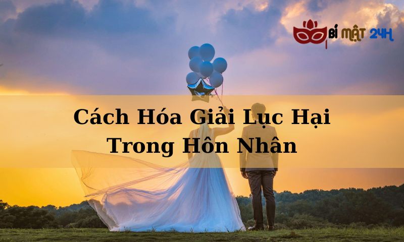 Cách Hóa Giải Lục Hại Trong Hôn Nhân Hiệu Quả Nhất